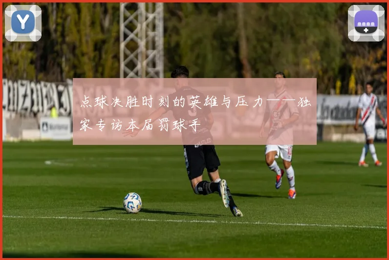 点球决胜时刻的英雄与压力——独家专访本届罚球手