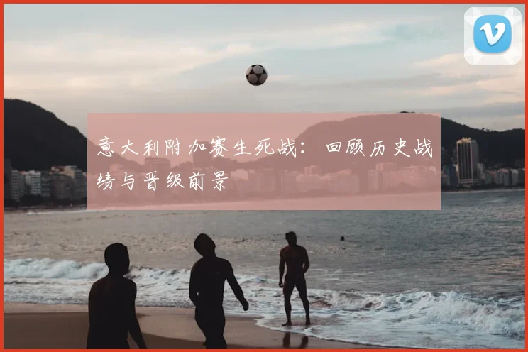 意大利附加赛生死战：回顾历史战绩与晋级前景