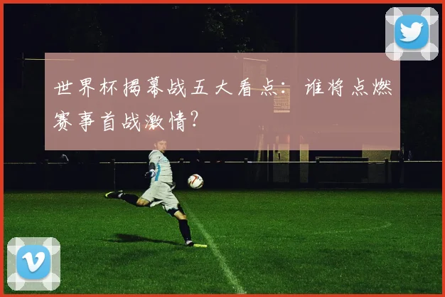 世界杯揭幕战五大看点:谁将点燃赛事首战激情?