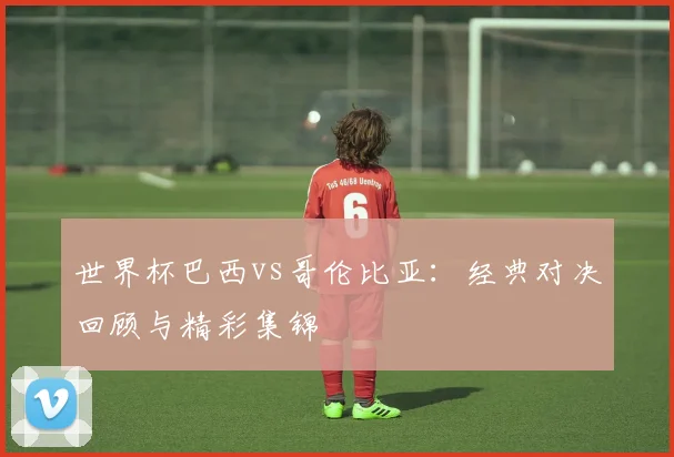 世界杯巴西vs哥伦比亚:经典对决回顾与精彩集锦