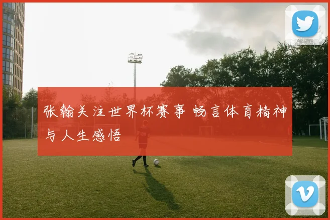 张翰关注世界杯赛事 畅言体育精神与人生感悟