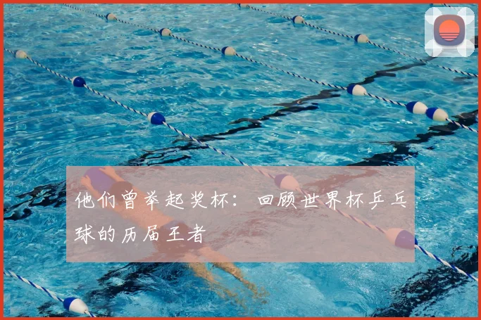 他们曾举起奖杯：回顾世界杯乒乓球的历届王者