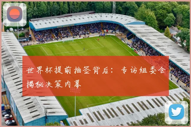 世界杯提前抽签背后:专访组委会揭秘决策内幕