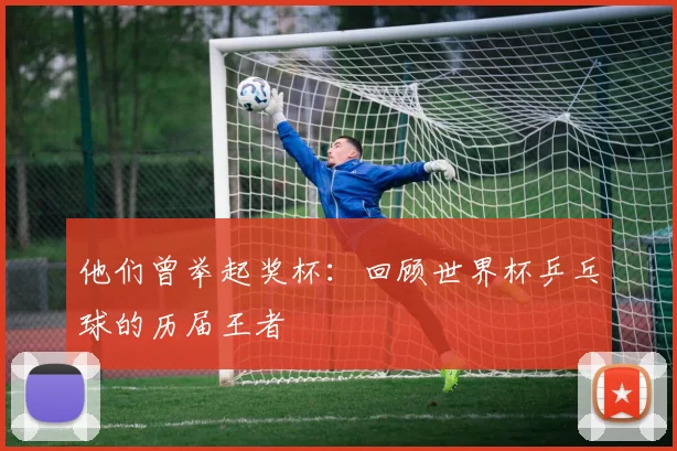 他们曾举起奖杯：回顾世界杯乒乓球的历届王者