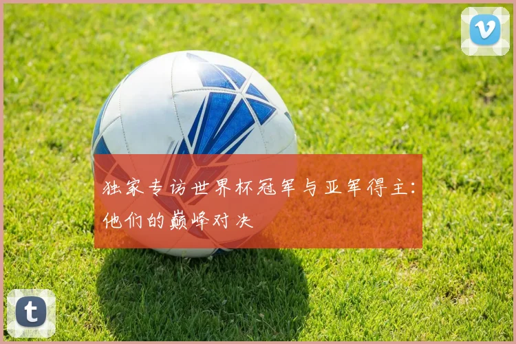 独家专访世界杯冠军与亚军得主:他们的巅峰对决