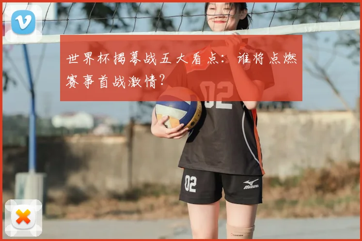 世界杯揭幕战五大看点:谁将点燃赛事首战激情?